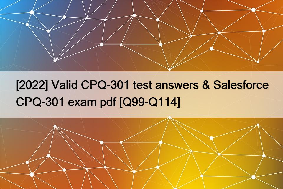 [2022] Valid CPQ-301 test answers & Salesforce CPQ-301 exam pdf [Q99-Q114]