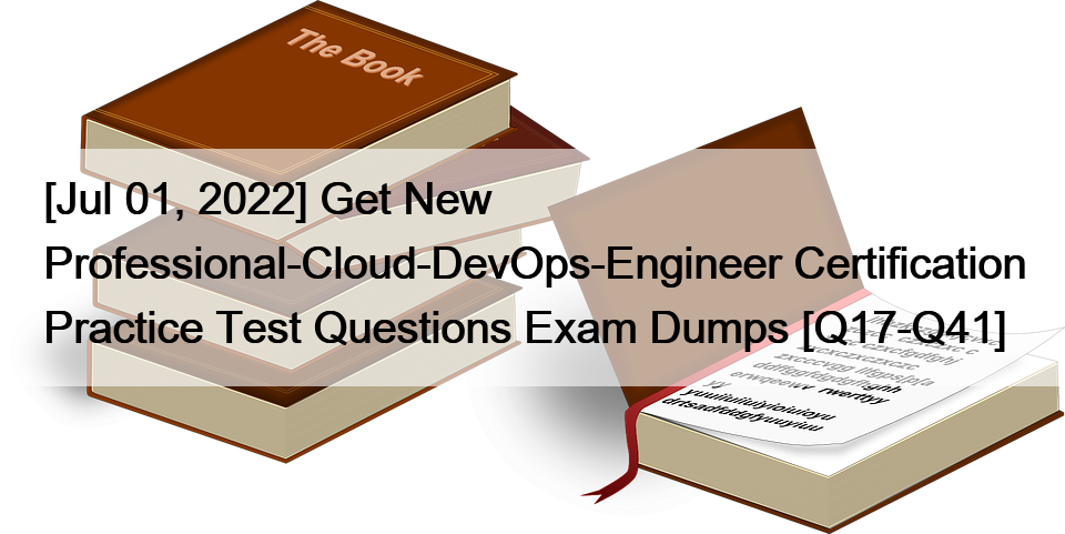 [Jul 01, 2022] Get New Professional-Cloud-DevOps-Engineer Certification Practice Test Questions Exam Dumps [Q17-Q41]