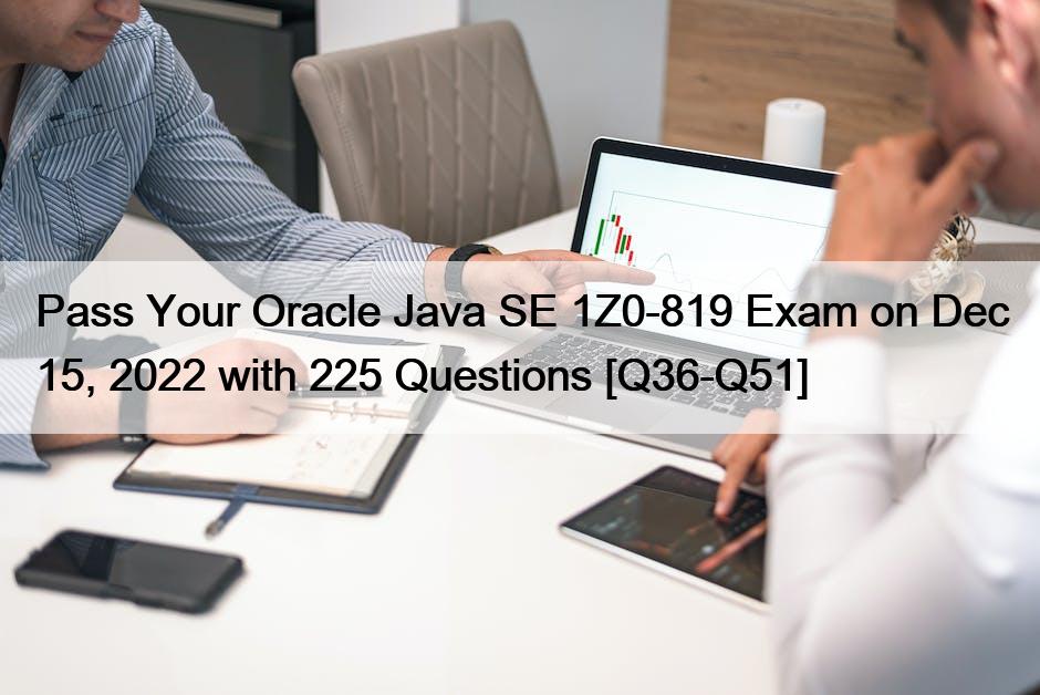 Pass Your Oracle Java SE 1Z0-819 Exam on Dec 15, 2022 with 225 Questions [Q36-Q51]