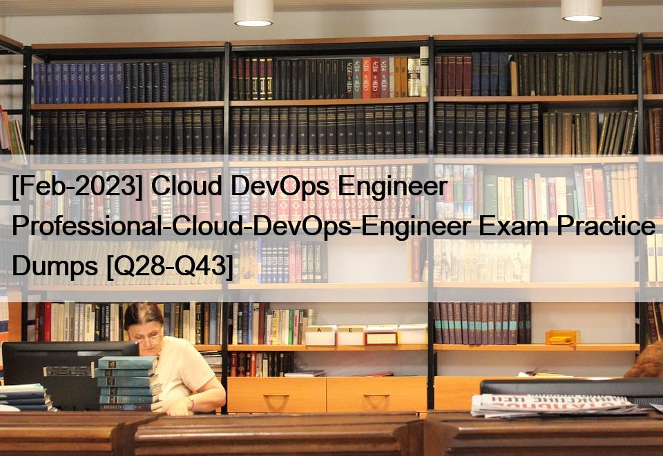 [Feb-2023] Cloud DevOps Engineer  Professional-Cloud-DevOps-Engineer Exam Practice Dumps [Q28-Q43]