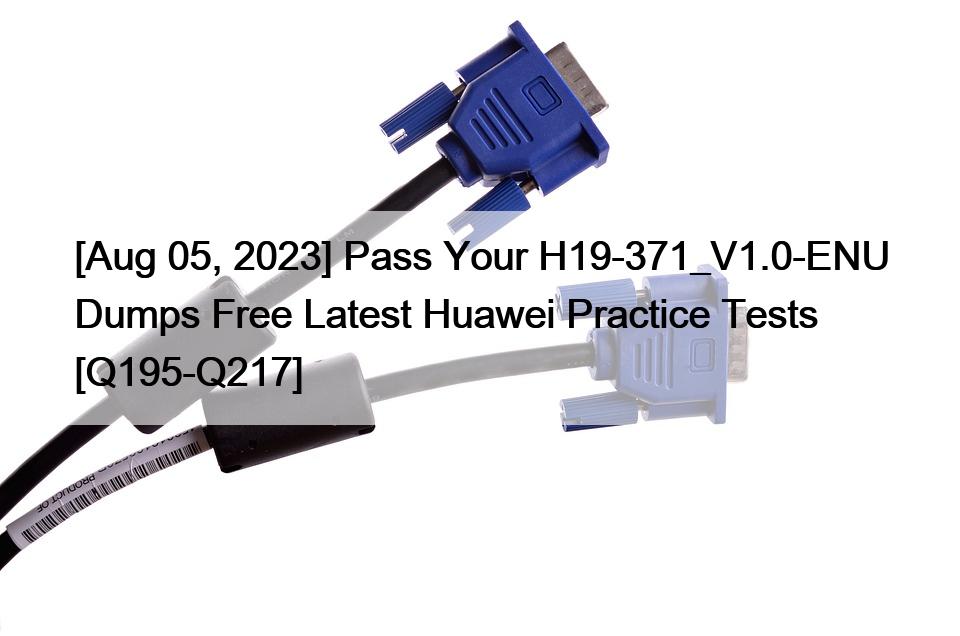 [Aug 05, 2023] Pass Your H19-371_V1.0-ENU Dumps Free Latest Huawei Practice Tests [Q195-Q217]