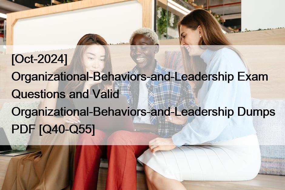 [Oct-2024] Organizational-Behaviors-and-Leadership Exam Questions and Valid Organizational-Behaviors-and-Leadership Dumps PDF [Q40-Q55]