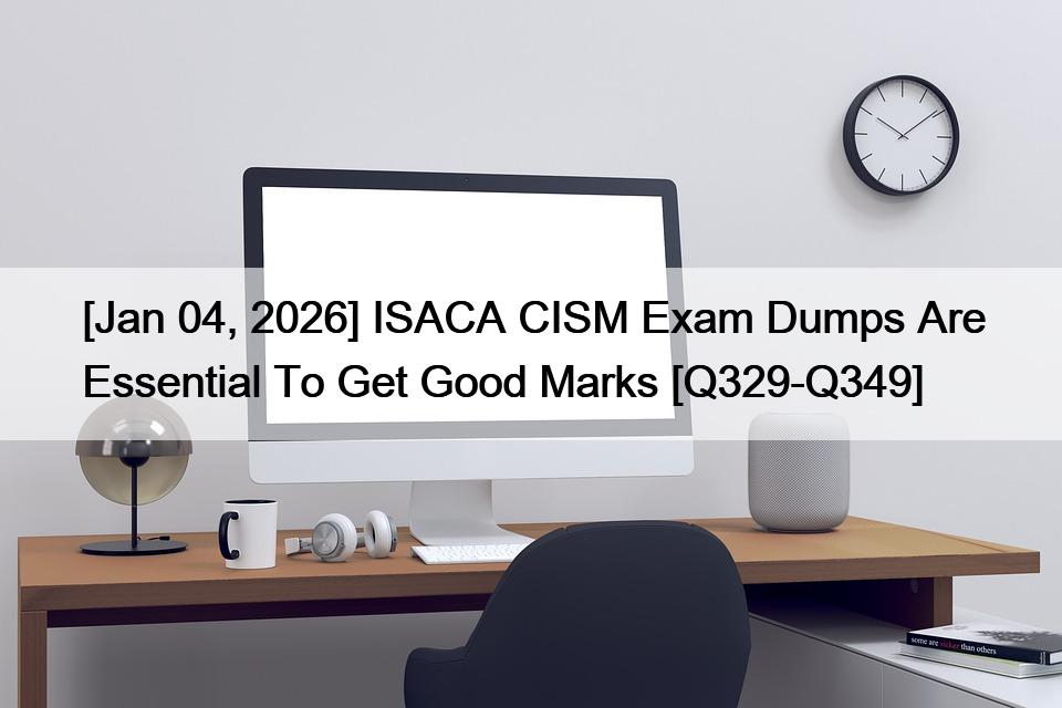 [Jan 04, 2026] ISACA CISM Exam Dumps Are Essential To Get Good Marks [Q329-Q349]